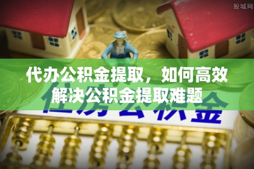 仙游代办公积金提取，如何高效解决公积金提取难题