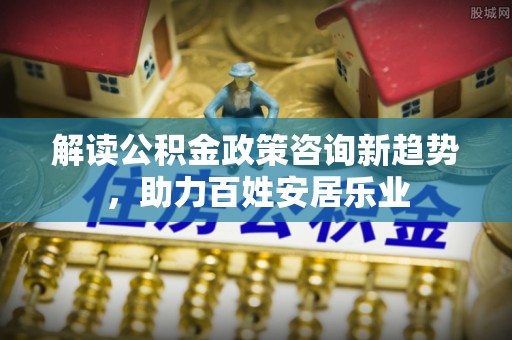 仙游解读公积金政策咨询新趋势，助力百姓安居乐业